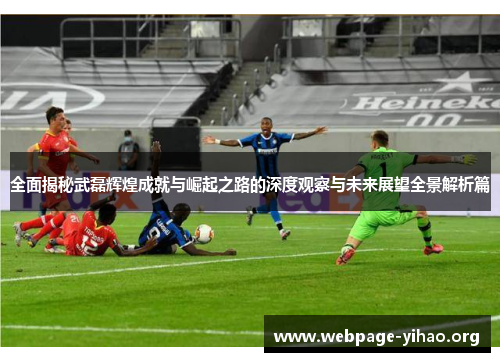 全面揭秘武磊辉煌成就与崛起之路的深度观察与未来展望全景解析篇